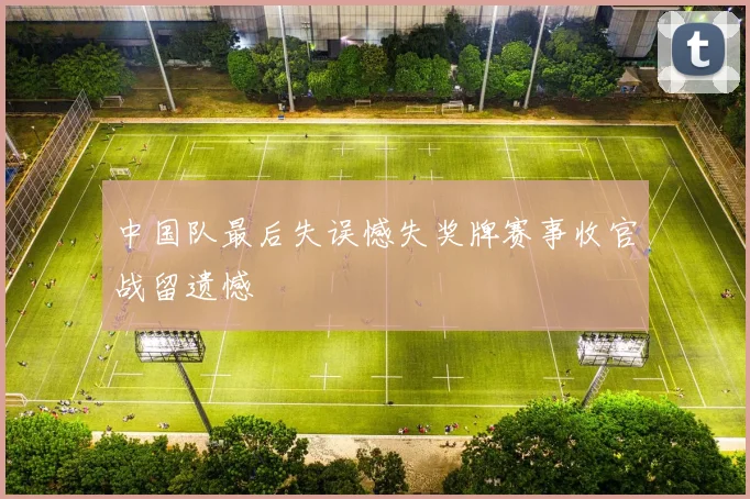 中国队最后失误憾失奖牌赛事收官战留遗憾